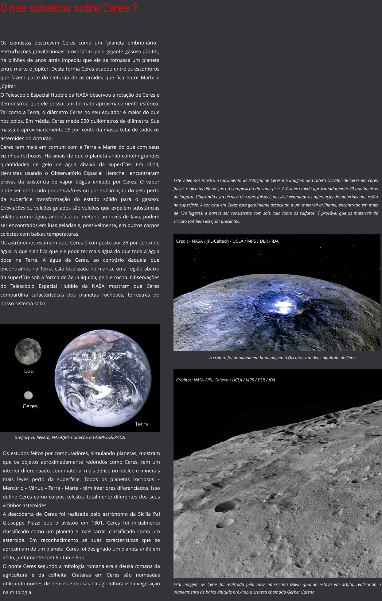 O que sabemos sobre Ceres ? Credit - NASA / JPL-Caltech / UCLA / MPS / DLR / IDA Este video nos mostra o movimento de rotação de Ceres e a imagem da Cratera Occator de Ceres em cores falsas realça as diferenças na composição da superfície. A Cratera mede aproximadamente 90 quilômetros de largura. Utilizando esta técnica de cores falsas é possível examinar as diferenças de materiais que estão na superfície. A cor azul em Ceres está geralmente associada a um material brilhante, encontrado em mais de 130 lugares, e parece ser consistente com sais, tais como os sulfatos. É provável que os materiais de silicato também estejam presentes. Terra Lua Ceres Gregory H. Revera, NASA/JPL-Caltech/UCLA/MPS/DLR/IDA A cratera foi nomeada em homenagem a Occator, um deus ajudante de Ceres. Os cientistas descrevem Ceres como um "planeta embrionário." Perturbações gravitacionais provocadas pelo gigante gasoso Júpiter, há bilhões de anos atrás impediu que ele se tornasse um planeta entre marte e Júpiter. Desta forma Ceres acabou entre os escombros que fazem parte do cinturão de asteroides que fica entre Marte e Júpiter. O Telescópio Espacial Hubble da NASA observou a rotação de Ceres e demonstrou que ele possui um formato aproximadamente esférico. Tal como a Terra, o diâmetro Ceres no seu equador é maior do que nos polos. Em média, Ceres mede 950 quilômetros de diâmetro. Sua massa é aproximadamente 25 por cento da massa total de todos os asteroides do cinturão. Ceres tem mais em comum com a Terra e Marte do que com seus vizinhos rochosos. Há sinais de que o planeta anão contém grandes quantidades de gelo de água abaixo da superfície. Em 2014,  cientistas usando o Observatório Espacial Herschel, encontraram provas da existência de vapor d’água emitido por Ceres. O vapor pode ser produzido por criovulcões ou por sublimação do gelo perto da superfície transformação do estado sólido para o gasoso. Criovulcões ou vulcões gelados são vulcões que expelem substâncias voláteis como água, amoníaco ou metano ao invés de lava, podem ser encontrados em luas geladas e, possivelmente, em outros corpos celestes com baixas temperaturas.  Os astrônomos estimam que, Ceres é composto por 25 por cento de água, o que significa que ele pode ter mais água do que toda a água doce na Terra. A água de Ceres, ao contrário daquela que encontramos na Terra, está localizada no manto, uma região abaixo da superfície sob a forma de água líquida, gelo e rocha. Observações do Telescópio Espacial Hubble da NASA mostram que Ceres compartilha características dos planetas rochosos, terrestres do nosso sistema solar.  Os estudos feitos por computadores, simulando planetas, mostram que os objetos aproximadamente redondos como Ceres, tem um interior diferenciado, com material mais denso no núcleo e minerais mais leves perto da superfície. Todos os planetas rochosos – Mercúrio – Vênus – Terra - Marte - têm interiores diferenciados. Isso define Ceres como corpos celestes totalmente diferentes dos seus vizinhos asteroides.  A descoberta de Ceres foi realizada pelo astrónomo da Sicília Pai Giuseppe Piazzi que o avistou em 1801. Ceres foi inicialmente classificado como um planeta e mais tarde, classificado como um asteroide. Em reconhecimento as suas características que se aproximam de um planeta, Ceres foi designado um planeta anão em 2006, juntamente com Plutão e Éris. O nome Ceres segundo a mitologia romana era a deusa romana da agricultura e da colheita. Crateras em Ceres são nomeadas utilizando nomes de deuses e deusas da agricultura e da vegetação na mitologia.  Esta imagem de Ceres foi realizada pela nave americana Dawn quando estava em órbita, realizando o  mapeamento de baixa altitude próximo a cratera chamada Gerber Catena.  Créditos: NASA / JPL-Caltech / UCLA / MPS / DLR / IDA