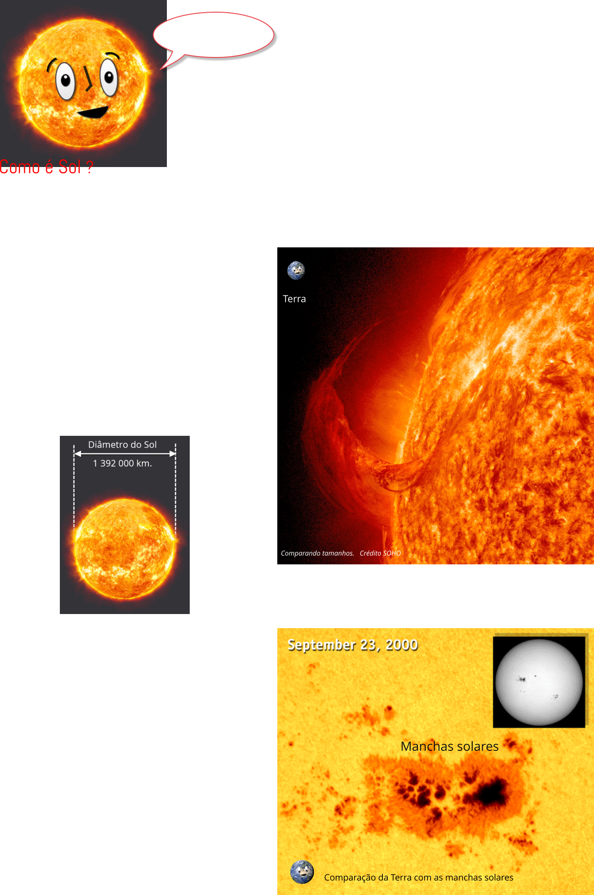 O Sol é a nossa estrela, é quem fornece luz e calor para todo o Sistema Solar.  Ele também nos envia a luz ultravioleta, que é extremamente perigosa, ela nos provoca queimaduras solares e pode causar câncer. Sem o Sol não haveria luz do dia, e nosso planeta seria simplesmente, um mundo congelado escuro, sem oceanos de água líquida e sem vida. Esta enorme bola de gás super quente possui um diâmetro de 1,4 milhões de quilômetros, o equivalente colocar 109 Terras uma ao lado da outra. Com uma massa  absurdamente grande, para você ter ideia, pesa o mesmo que 330 000 Terras.   Terra Agitações na superfície do Sol  O Sol é muito, muito, muito maior que a Terra. Para termos uma noção de quanto o Sol é maior olhe a imagem acima, nela você vê uma erupção na superfície do Sol, a Terra é ainda menor que esta “chama” solar. Comparação da Terra com as manchas solares Comparando tamanhos.   Crédito SOHO Manchas solares Como é Sol ?