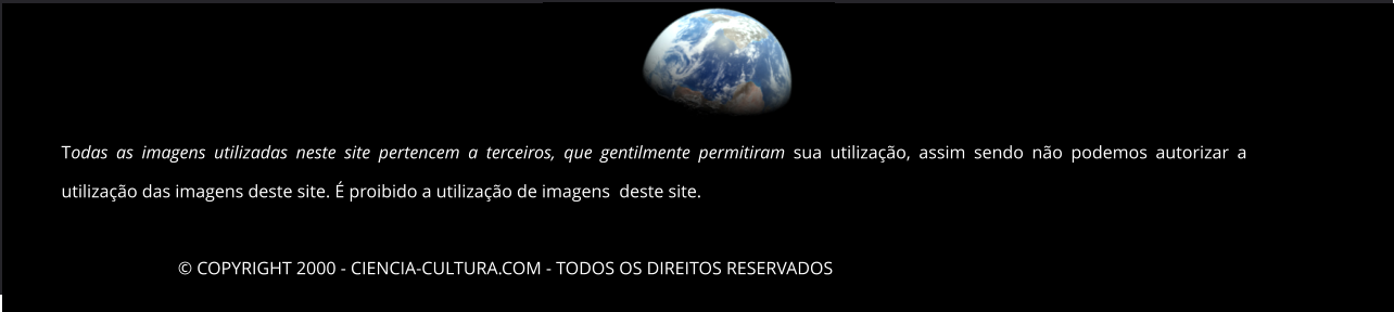 © COPYRIGHT 2000 - CIENCIA-CULTURA.COM - TODOS OS DIREITOS RESERVADOS   Todas as imagens utilizadas neste site pertencem a terceiros, que gentilmente permitiram sua utilização, assim sendo não podemos autorizar a utilização das imagens deste site. É proibido a utilização de imagens  deste site.